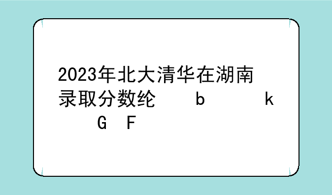 2023年北大清华在湖南录取分数线是多少呢?