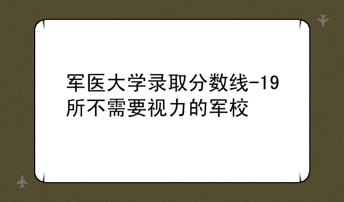 军医大学录取分数线-19所不需要视力的军校