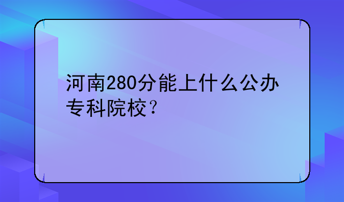 河南280分能上什么公办专科院校？