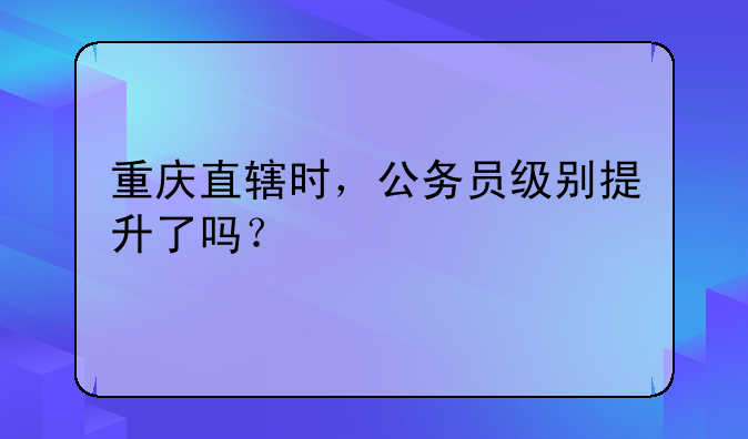 重庆直辖时，公务员级别提升了吗？