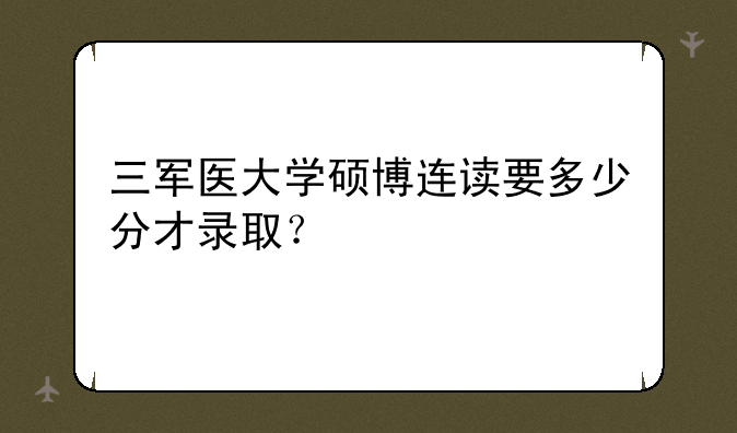 三军医大学硕博连读要多少分才录取？