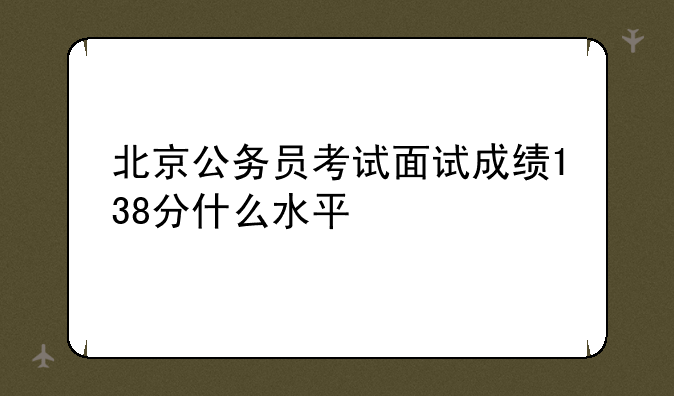 北京公务员考试面试成绩138分什么水平