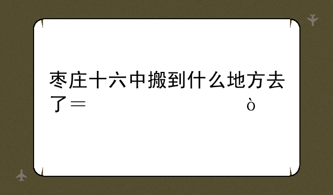 枣庄十六中搬到什么地方去了？急求！