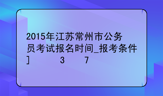 2015年江苏常州市公务员考试报名时间_报考条件_职位表
