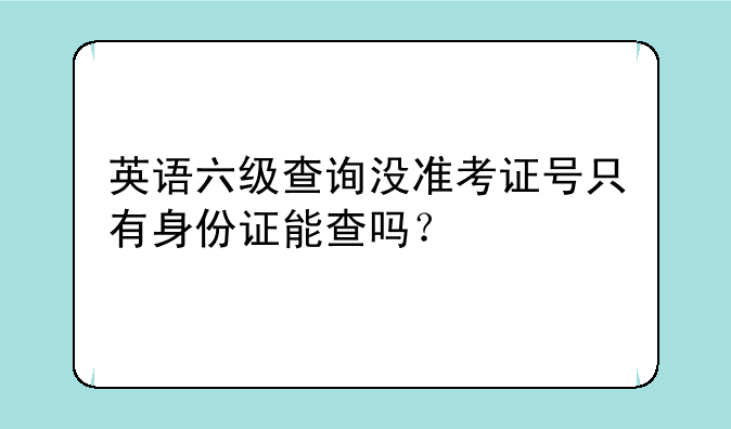 英语六级查询没准考证号只有身份证能查吗？