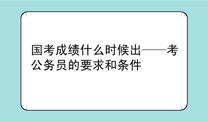 国考成绩什么时候出——考公务员的要求和条件