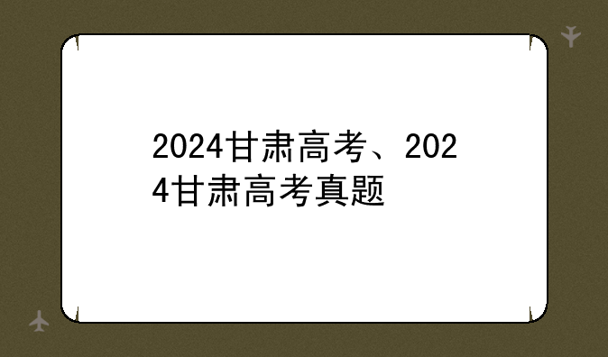 2024甘肃高考、2024甘肃高考真题
