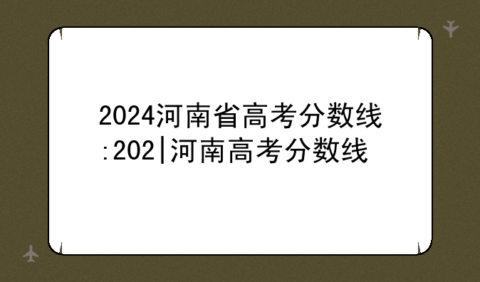 2024河南省高考分数线:202|河南高考分数线