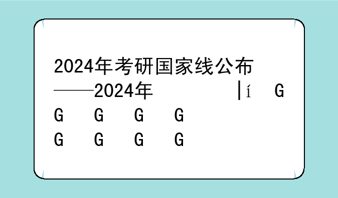 2024年考研国家线公布——2024年研究生国家线