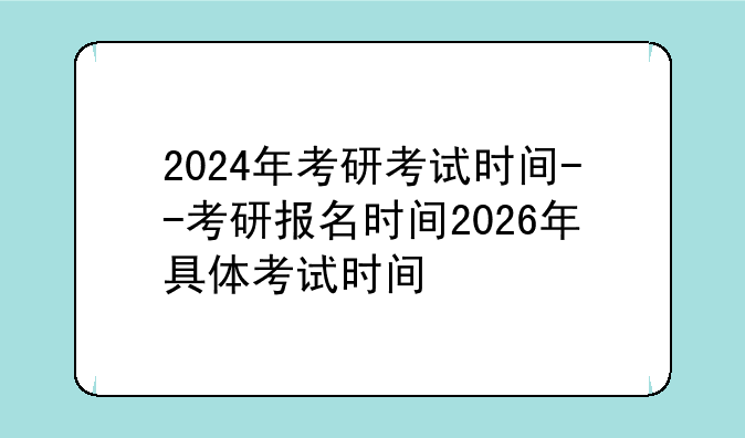 2024年考研考试时间--考研报名时间2026年具体考试时间