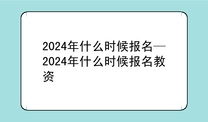2024年什么时候报名—2024年什么时候报名教资