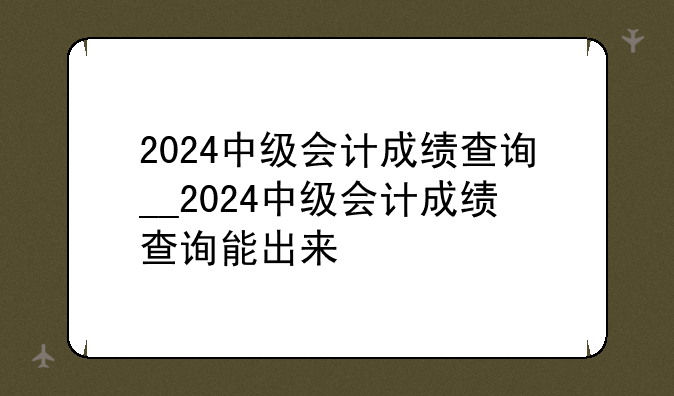 2024中级会计成绩查询__2024中级会计成绩查询能出来