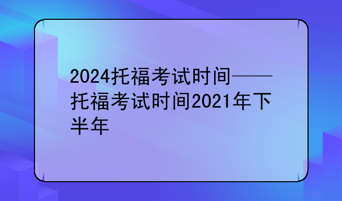 2024托福考试时间——托福考试时间2021年下半年