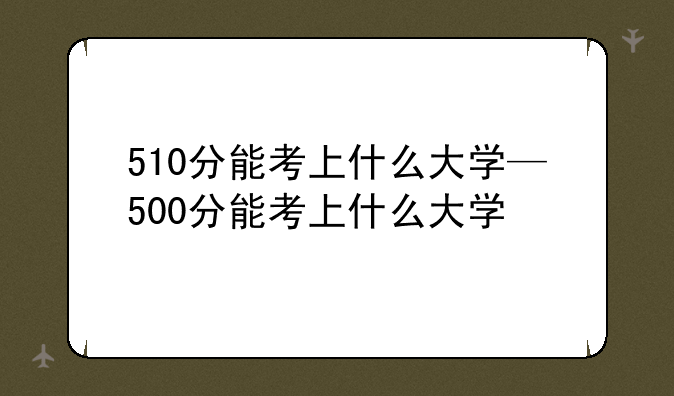 510分能考上什么大学—500分能考上什么大学