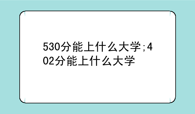 530分能上什么大学;402分能上什么大学