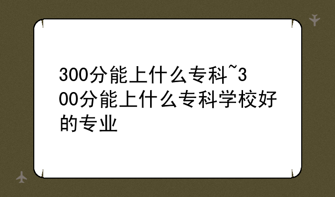 300分能上什么专科~300分能上什么专科学校好的专业