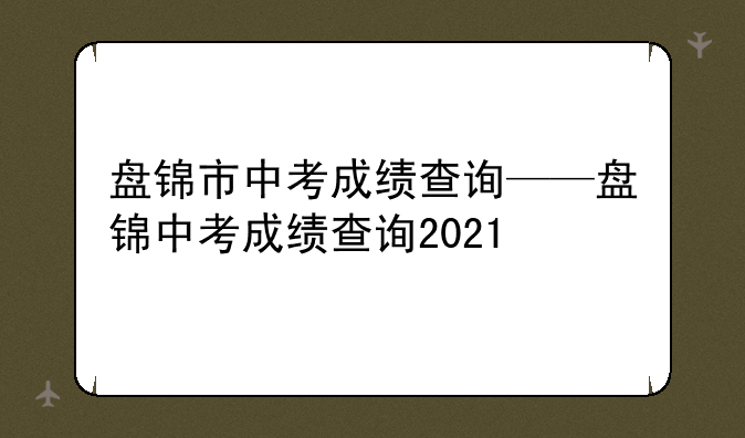 盘锦市中考成绩查询——盘锦中考成绩查询2021