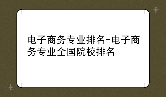 电子商务专业排名-电子商务专业全国院校排名