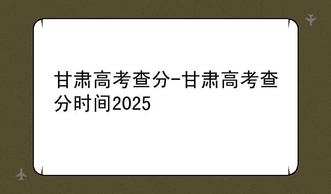 甘肃高考查分-甘肃高考查分时间2025