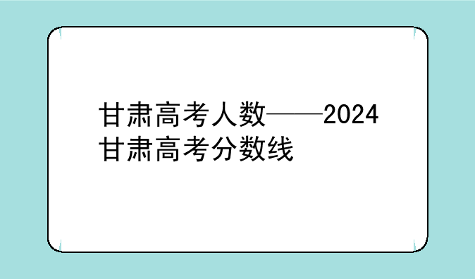 甘肃高考人数——2024甘肃高考分数线