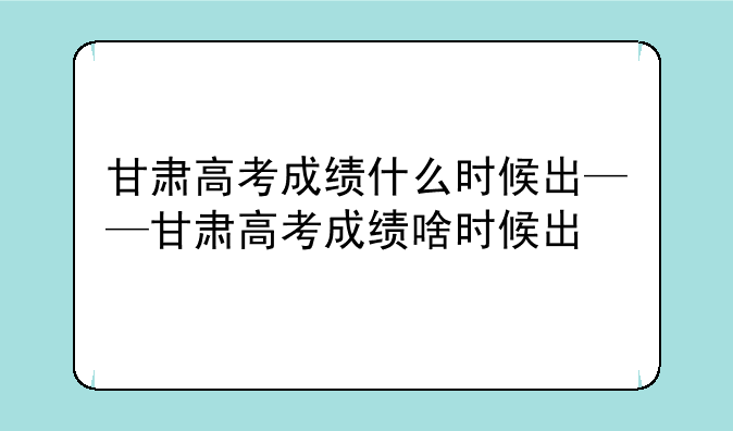甘肃高考成绩什么时候出——甘肃高考成绩啥时候出