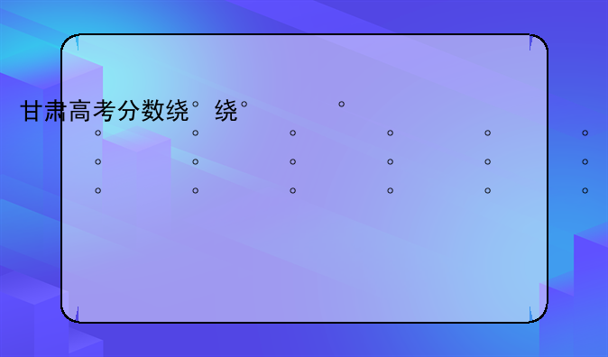 甘肃高考分数线2024——甘肃高考2021年分数线