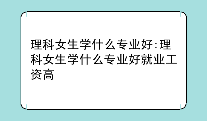 理科女生学什么专业好:理科女生学什么专业好就业工资高