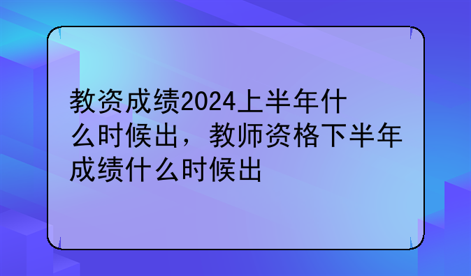 教资成绩2024上半年什么时候出，教师资格下半年成绩什么时候出