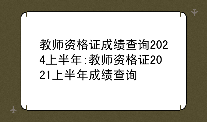 教师资格证成绩查询2024上半年:教师资格证2021上半年成绩查询