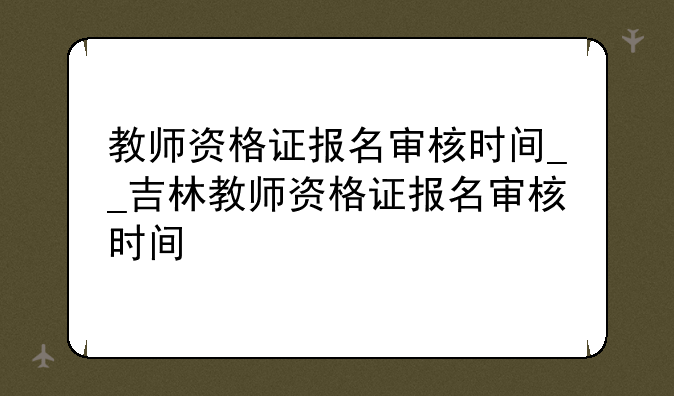 教师资格证报名审核时间__吉林教师资格证报名审核时间