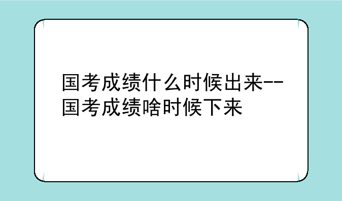 国考成绩什么时候出来--国考成绩啥时候下来