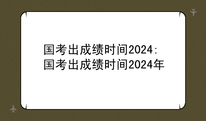 国考出成绩时间2024:国考出成绩时间2024年