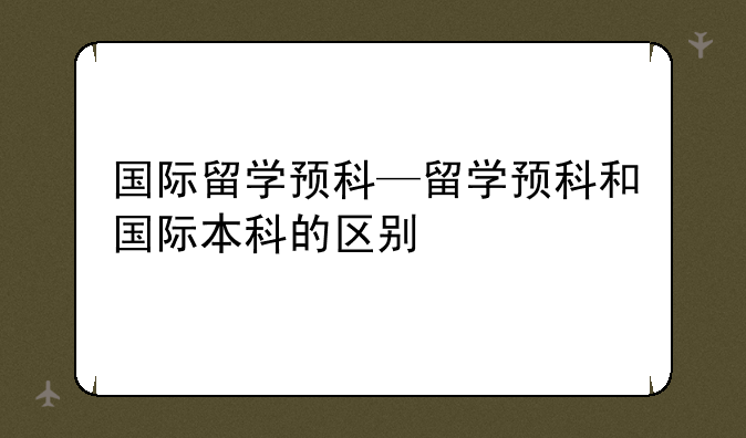 国际留学预科—留学预科和国际本科的区别