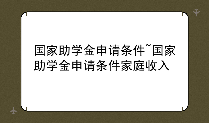 国家助学金申请条件~国家助学金申请条件家庭收入