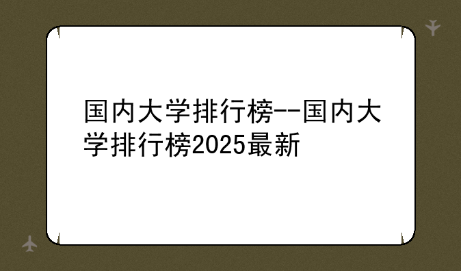 国内大学排行榜--国内大学排行榜2025最新
