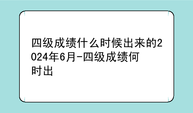 四级成绩什么时候出来的2024年6月-四级成绩何时出