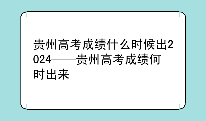 贵州高考成绩什么时候出2024——贵州高考成绩何时出来