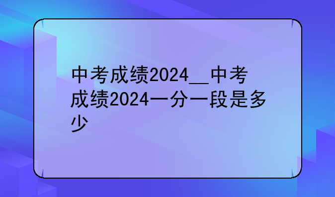 中考成绩2024__中考成绩2024一分一段是多少