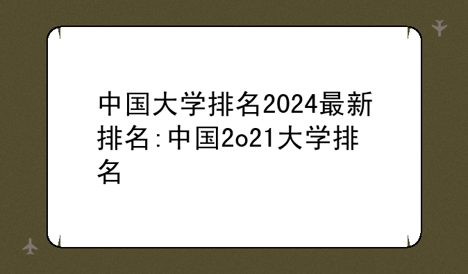 中国大学排名2024最新排名:中国2o21大学排名