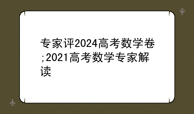 专家评2024高考数学卷;2021高考数学专家解读