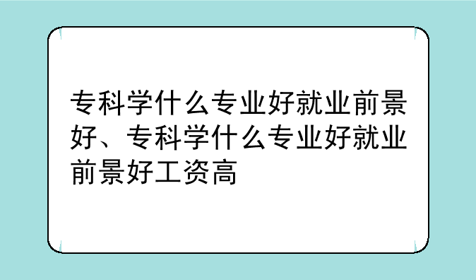 专科学什么专业好就业前景好、专科学什么专业好就业前景好工资高