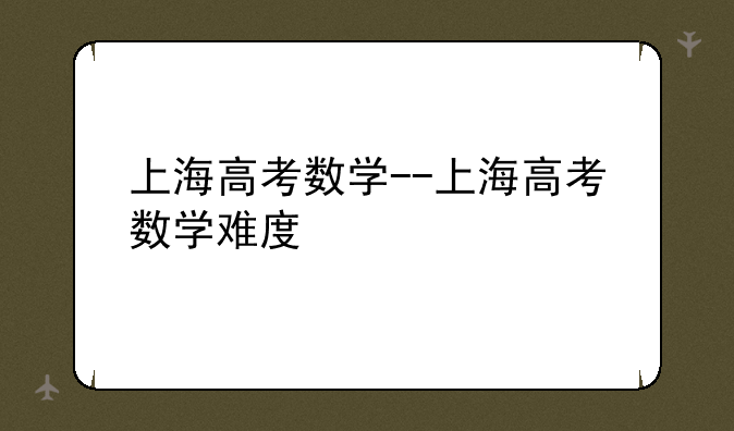 上海高考数学--上海高考数学难度
