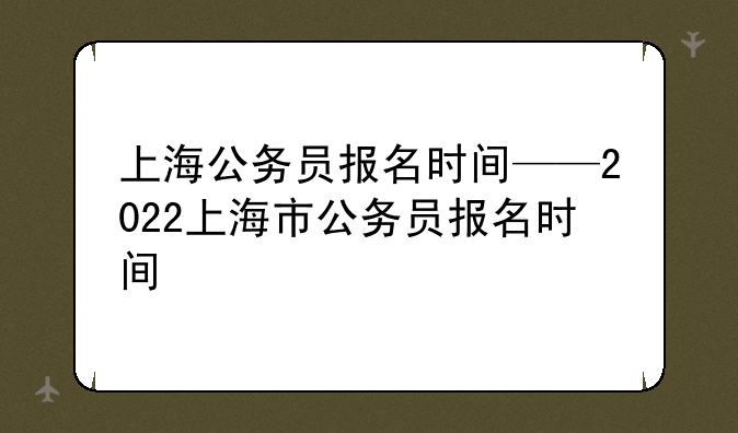 上海公务员报名时间——2022上海市公务员报名时间