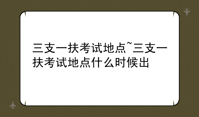 三支一扶考试地点~三支一扶考试地点什么时候出