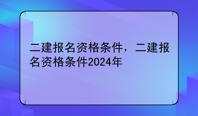 二建报名资格条件，二建报名资格条件2024年