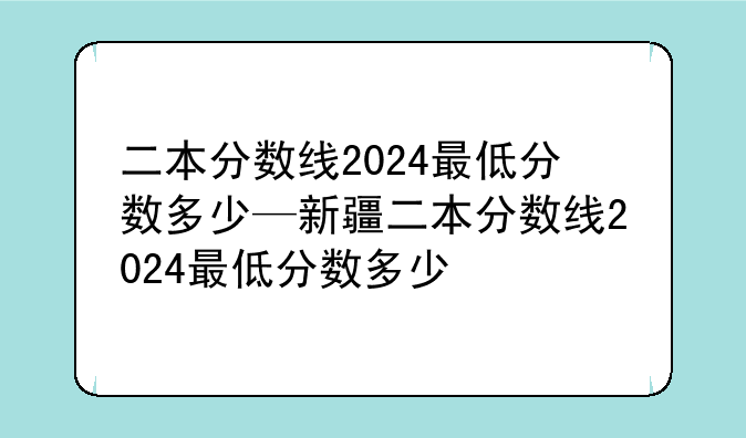二本分数线2024最低分数多少—新疆二本分数线2024最低分数多少