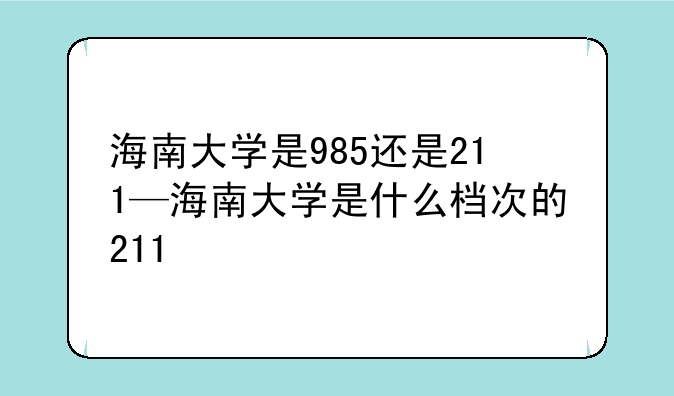海南大学是985还是211—海南大学是什么档次的211