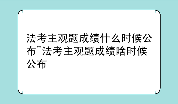 法考主观题成绩什么时候公布~法考主观题成绩啥时候公布