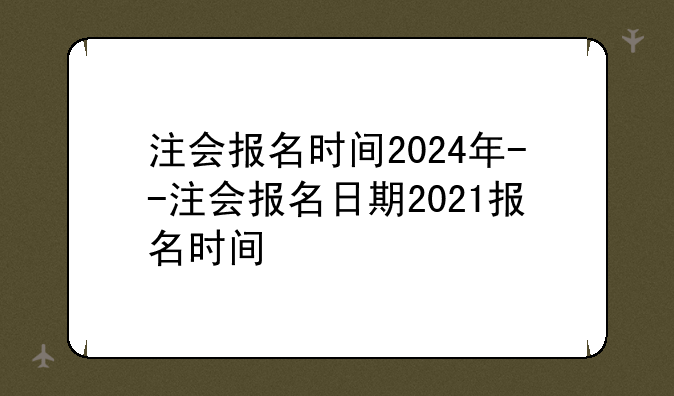 注会报名时间2024年--注会报名日期2021报名时间