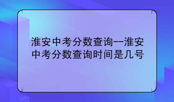 淮安中考分数查询--淮安中考分数查询时间是几号